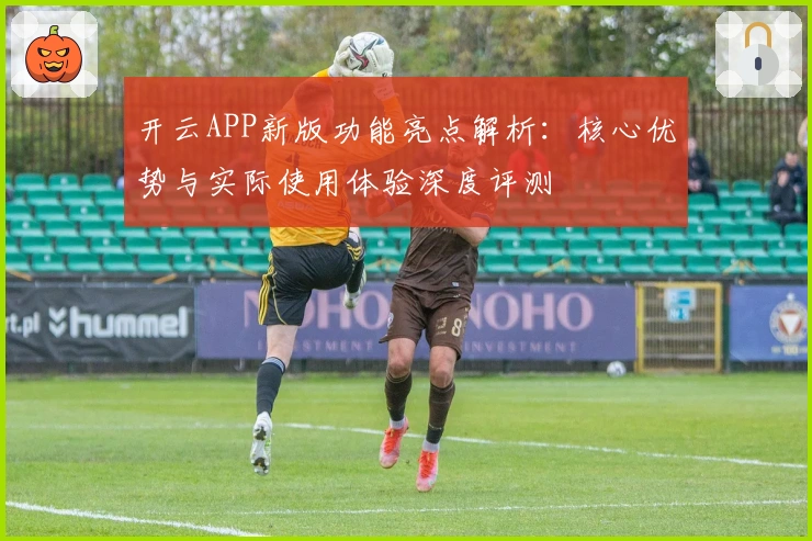 开云APP新版功能亮点解析：核心优势与实际使用体验深度评测