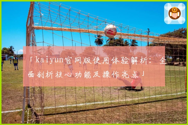 「kaiyun官网版使用体验解析：全面剖析核心功能及操作亮点」