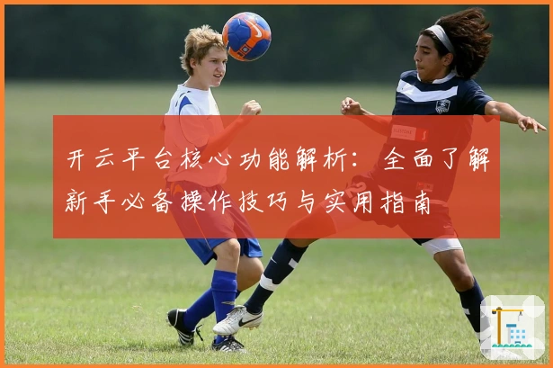 开云平台核心功能解析：全面了解新手必备操作技巧与实用指南