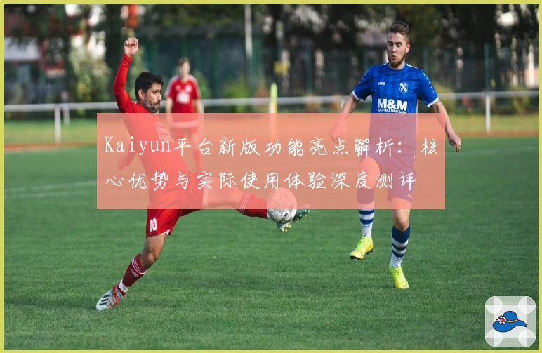 Kaiyun平台新版功能亮点解析：核心优势与实际使用体验深度测评