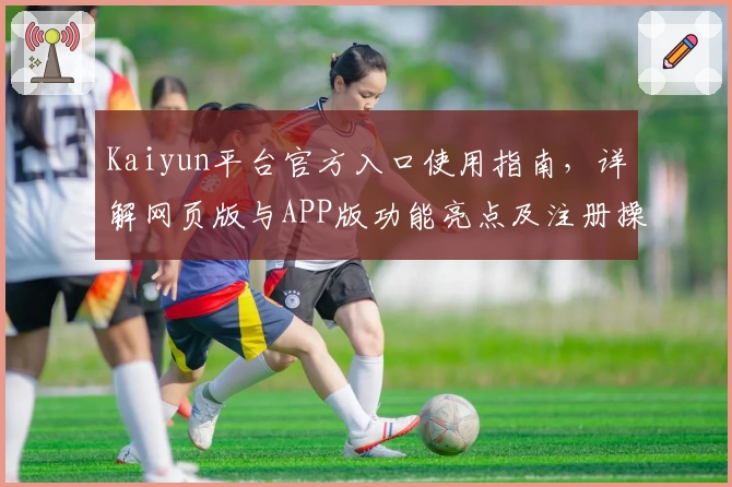 Kaiyun平台官方入口使用指南，详解网页版与APP版功能亮点及注册操作流程
